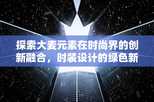 探索大麦元素在时尚界的创新融合，时装设计的绿色新篇章