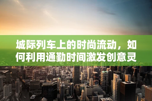 城际列车上的时尚流动，如何利用通勤时间激发创意灵感？