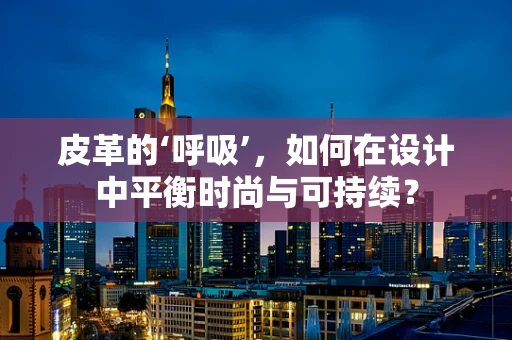皮革的‘呼吸’，如何在设计中平衡时尚与可持续？