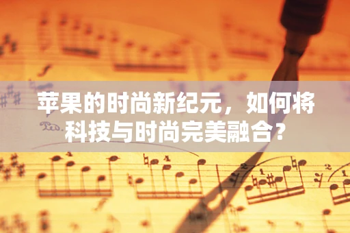 苹果的时尚新纪元，如何将科技与时尚完美融合？