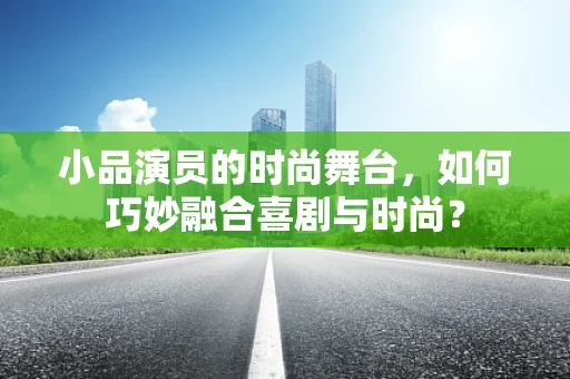 小品演员的时尚舞台，如何巧妙融合喜剧与时尚？