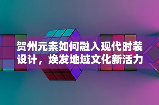 贺州元素如何融入现代时装设计，焕发地域文化新活力？