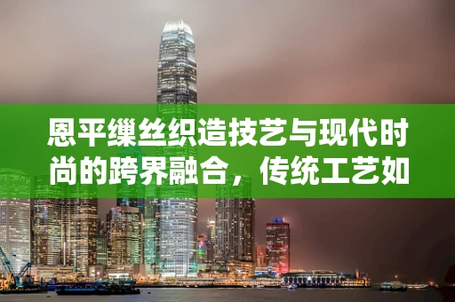 恩平缫丝织造技艺与现代时尚的跨界融合，传统工艺如何焕发新活力？