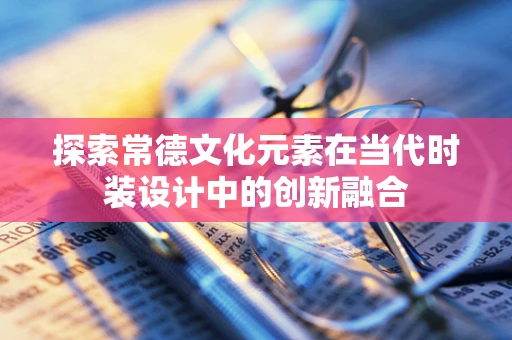 探索常德文化元素在当代时装设计中的创新融合