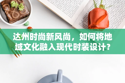 达州时尚新风尚，如何将地域文化融入现代时装设计？