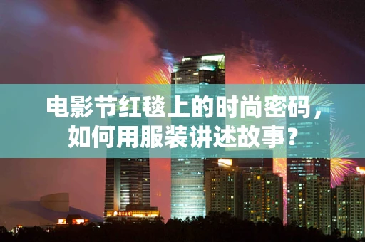 电影节红毯上的时尚密码，如何用服装讲述故事？