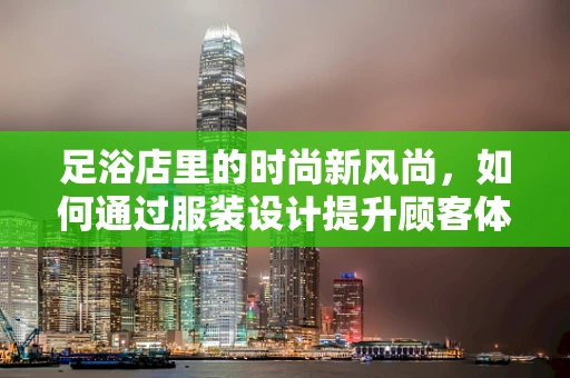 足浴店里的时尚新风尚，如何通过服装设计提升顾客体验？