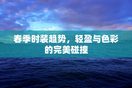 春季时装趋势，轻盈与色彩的完美碰撞