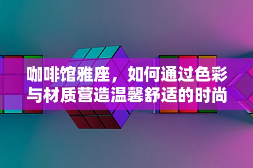 咖啡馆雅座，如何通过色彩与材质营造温馨舒适的时尚空间？