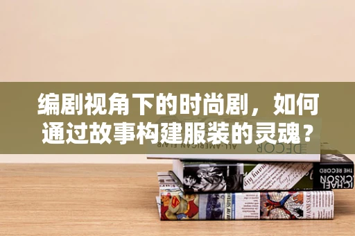 编剧视角下的时尚剧，如何通过故事构建服装的灵魂？