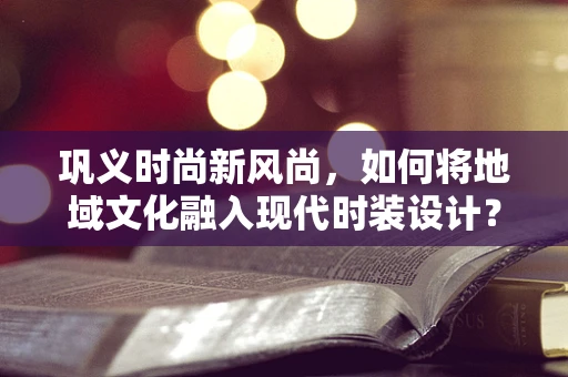 巩义时尚新风尚，如何将地域文化融入现代时装设计？