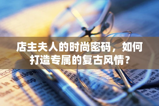 店主夫人的时尚密码，如何打造专属的复古风情？