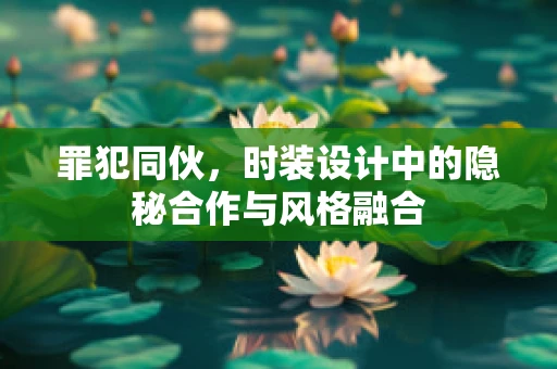 罪犯同伙，时装设计中的隐秘合作与风格融合