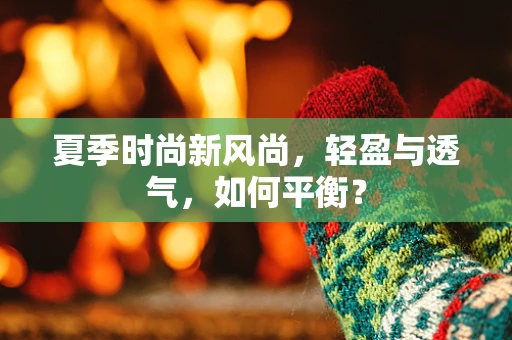 夏季时尚新风尚，轻盈与透气，如何平衡？