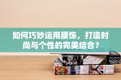 如何巧妙运用腰饰，打造时尚与个性的完美结合？
