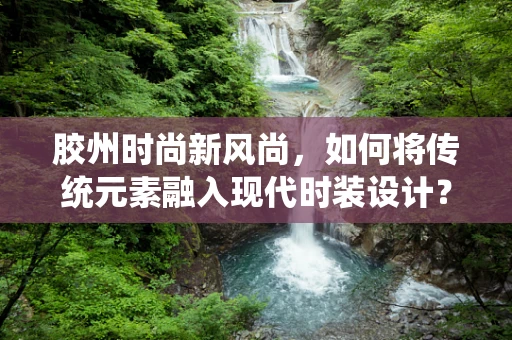 胶州时尚新风尚，如何将传统元素融入现代时装设计？