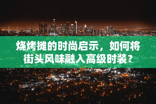 烧烤摊的时尚启示，如何将街头风味融入高级时装？