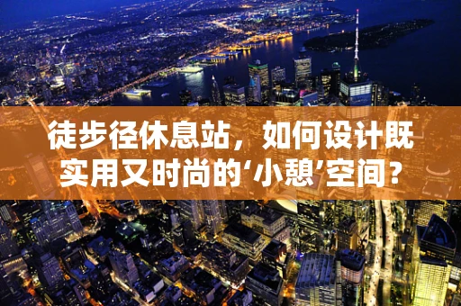 徒步径休息站，如何设计既实用又时尚的‘小憩’空间？