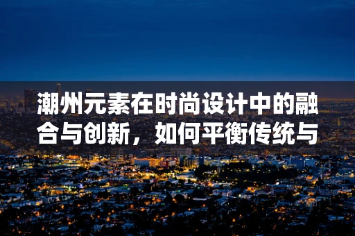 潮州元素在时尚设计中的融合与创新，如何平衡传统与现代？