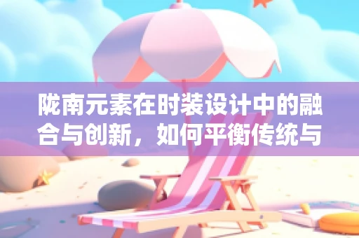 陇南元素在时装设计中的融合与创新，如何平衡传统与现代？