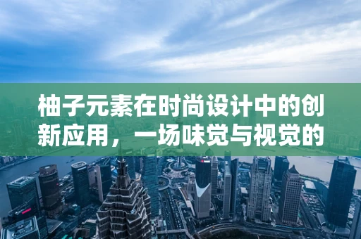 柚子元素在时尚设计中的创新应用，一场味觉与视觉的跨界盛宴？