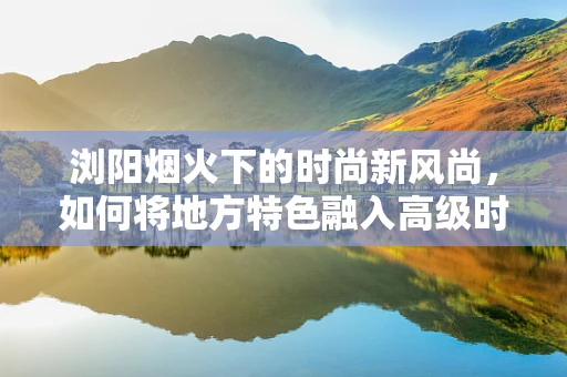 浏阳烟火下的时尚新风尚，如何将地方特色融入高级时装设计？