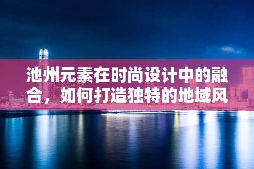 池州元素在时尚设计中的融合，如何打造独特的地域风情？