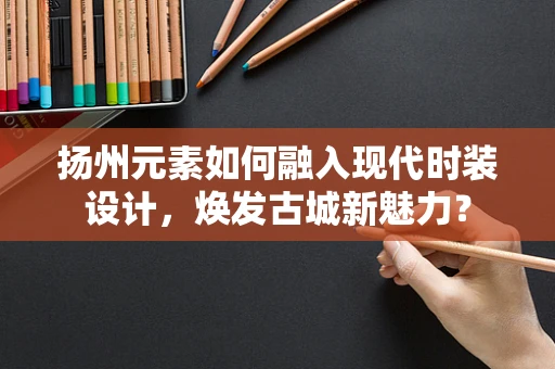 扬州元素如何融入现代时装设计，焕发古城新魅力？