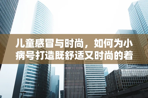 儿童感冒与时尚，如何为小病号打造既舒适又时尚的着装？