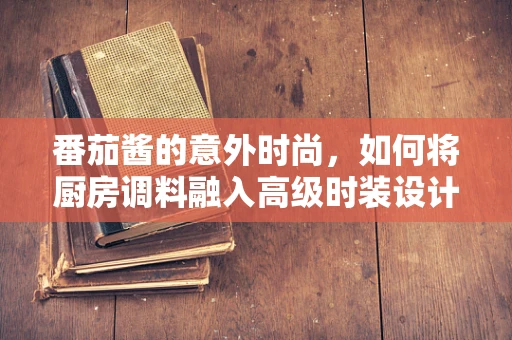 番茄酱的意外时尚，如何将厨房调料融入高级时装设计？