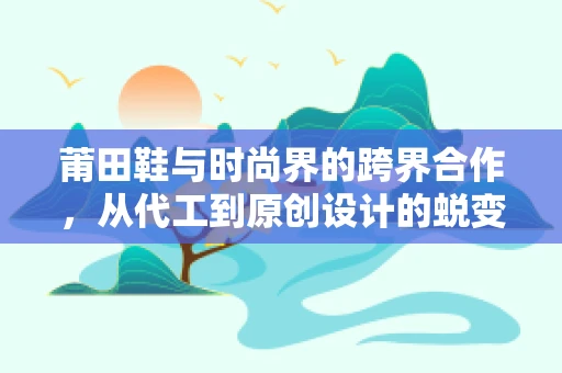 莆田鞋与时尚界的跨界合作，从代工到原创设计的蜕变