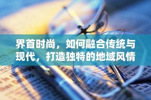 界首时尚，如何融合传统与现代，打造独特的地域风情？