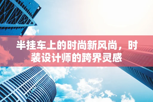 半挂车上的时尚新风尚，时装设计师的跨界灵感