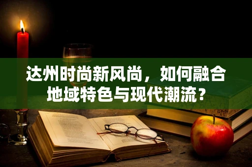 达州时尚新风尚，如何融合地域特色与现代潮流？