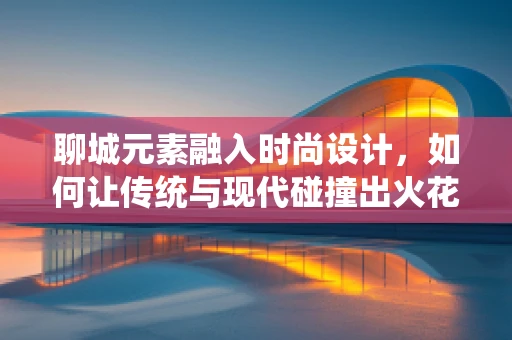 聊城元素融入时尚设计，如何让传统与现代碰撞出火花？