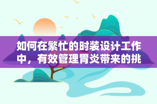 如何在繁忙的时装设计工作中，有效管理胃炎带来的挑战？