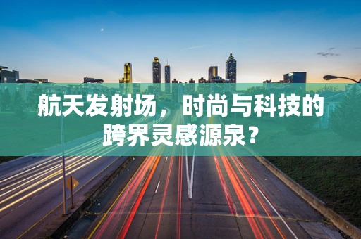 航天发射场，时尚与科技的跨界灵感源泉？