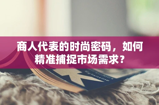 商人代表的时尚密码，如何精准捕捉市场需求？