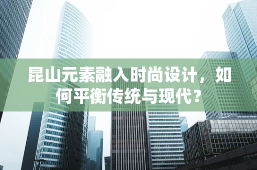 昆山元素融入时尚设计，如何平衡传统与现代？