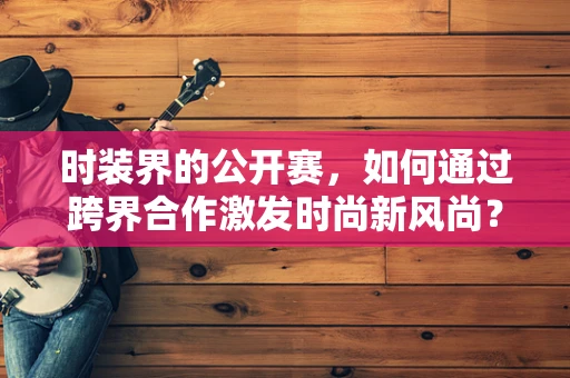 时装界的公开赛，如何通过跨界合作激发时尚新风尚？