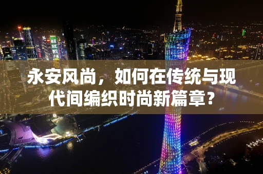 永安风尚，如何在传统与现代间编织时尚新篇章？