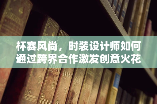 杯赛风尚，时装设计师如何通过跨界合作激发创意火花？