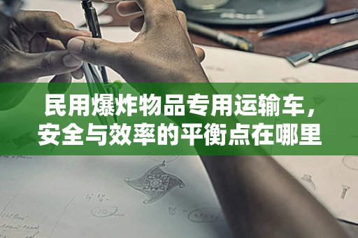 民用爆炸物品专用运输车，安全与效率的平衡点在哪里？