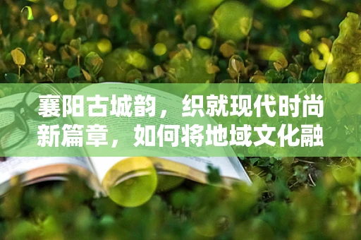 襄阳古城韵，织就现代时尚新篇章，如何将地域文化融入时尚设计？