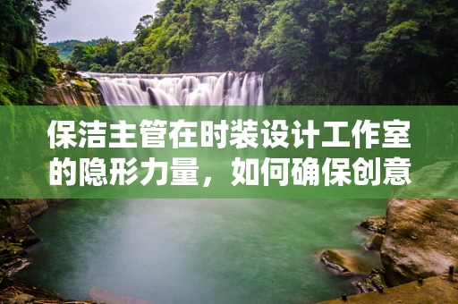 保洁主管在时装设计工作室的隐形力量，如何确保创意空间的无尘与有序？