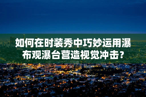 如何在时装秀中巧妙运用瀑布观瀑台营造视觉冲击？