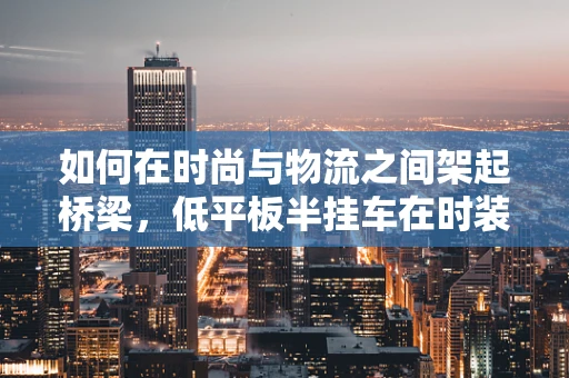 如何在时尚与物流之间架起桥梁，低平板半挂车在时装设计中的创新应用？
