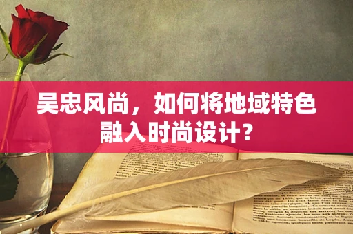 吴忠风尚，如何将地域特色融入时尚设计？