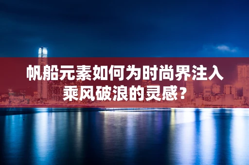 帆船元素如何为时尚界注入乘风破浪的灵感？