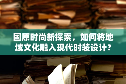 固原时尚新探索，如何将地域文化融入现代时装设计？